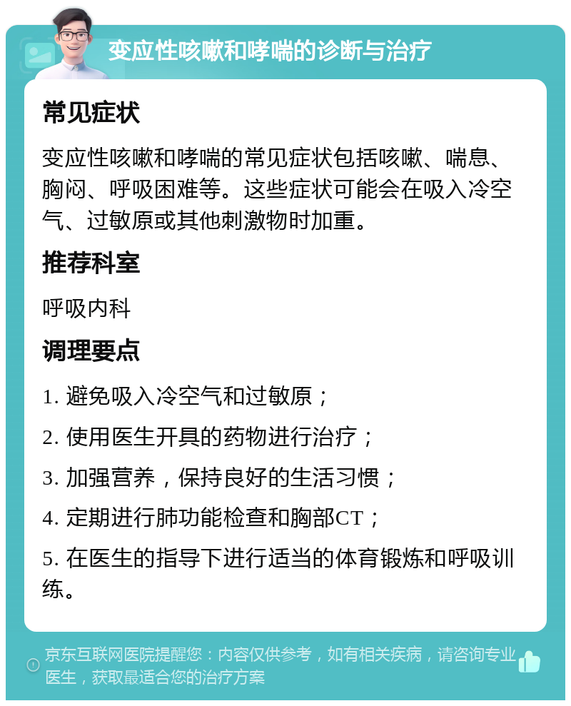 变应性咳嗽和哮喘的诊断与治疗 常见症状 变应性咳嗽和哮喘的常见症状包括咳嗽、喘息、胸闷、呼吸困难等。这些症状可能会在吸入冷空气、过敏原或其他刺激物时加重。 推荐科室 呼吸内科 调理要点 1. 避免吸入冷空气和过敏原； 2. 使用医生开具的药物进行治疗； 3. 加强营养，保持良好的生活习惯； 4. 定期进行肺功能检查和胸部CT； 5. 在医生的指导下进行适当的体育锻炼和呼吸训练。