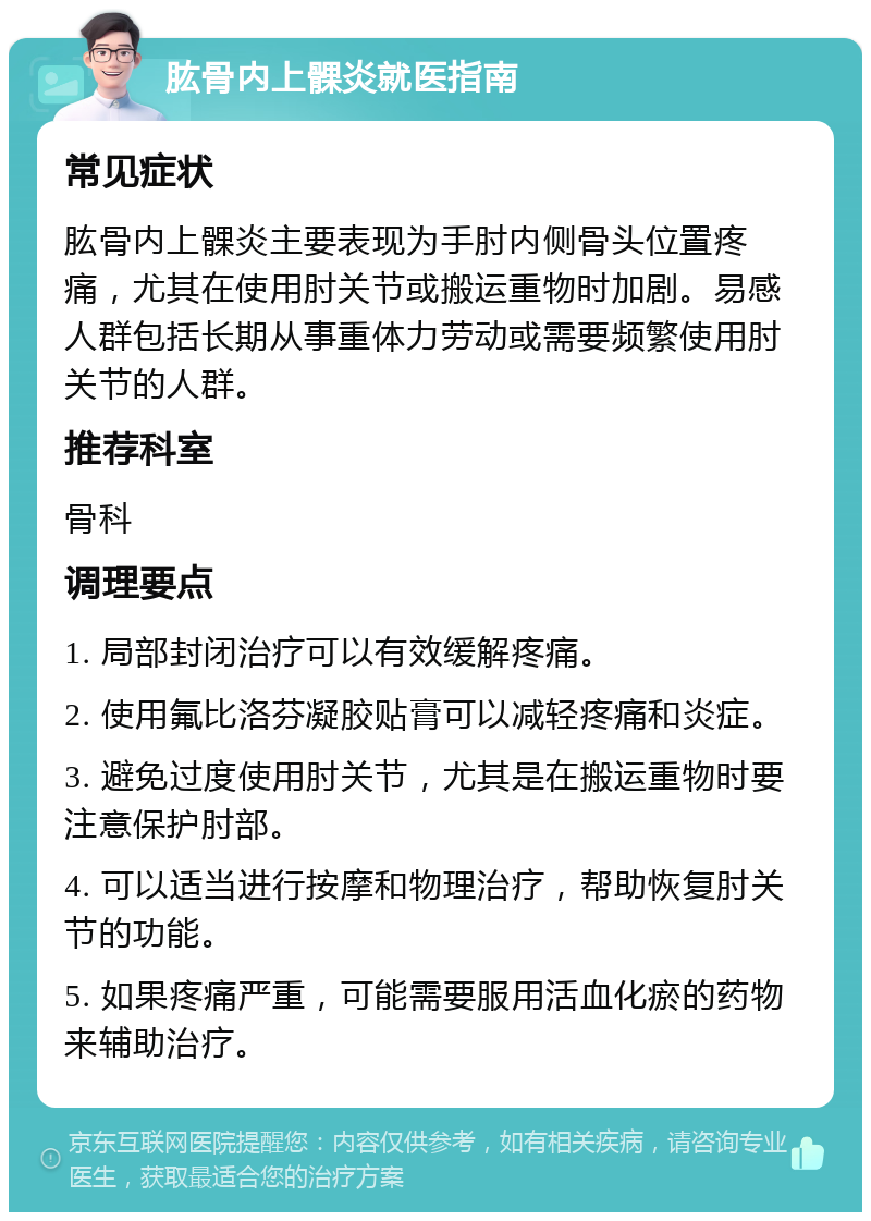 肱骨内上髁炎就医指南 常见症状 肱骨内上髁炎主要表现为手肘内侧骨头位置疼痛，尤其在使用肘关节或搬运重物时加剧。易感人群包括长期从事重体力劳动或需要频繁使用肘关节的人群。 推荐科室 骨科 调理要点 1. 局部封闭治疗可以有效缓解疼痛。 2. 使用氟比洛芬凝胶贴膏可以减轻疼痛和炎症。 3. 避免过度使用肘关节，尤其是在搬运重物时要注意保护肘部。 4. 可以适当进行按摩和物理治疗，帮助恢复肘关节的功能。 5. 如果疼痛严重，可能需要服用活血化瘀的药物来辅助治疗。