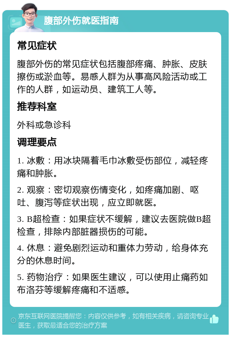 腹部外伤就医指南 常见症状 腹部外伤的常见症状包括腹部疼痛、肿胀、皮肤擦伤或淤血等。易感人群为从事高风险活动或工作的人群，如运动员、建筑工人等。 推荐科室 外科或急诊科 调理要点 1. 冰敷：用冰块隔着毛巾冰敷受伤部位，减轻疼痛和肿胀。 2. 观察：密切观察伤情变化，如疼痛加剧、呕吐、腹泻等症状出现，应立即就医。 3. B超检查：如果症状不缓解，建议去医院做B超检查，排除内部脏器损伤的可能。 4. 休息：避免剧烈运动和重体力劳动，给身体充分的休息时间。 5. 药物治疗：如果医生建议，可以使用止痛药如布洛芬等缓解疼痛和不适感。