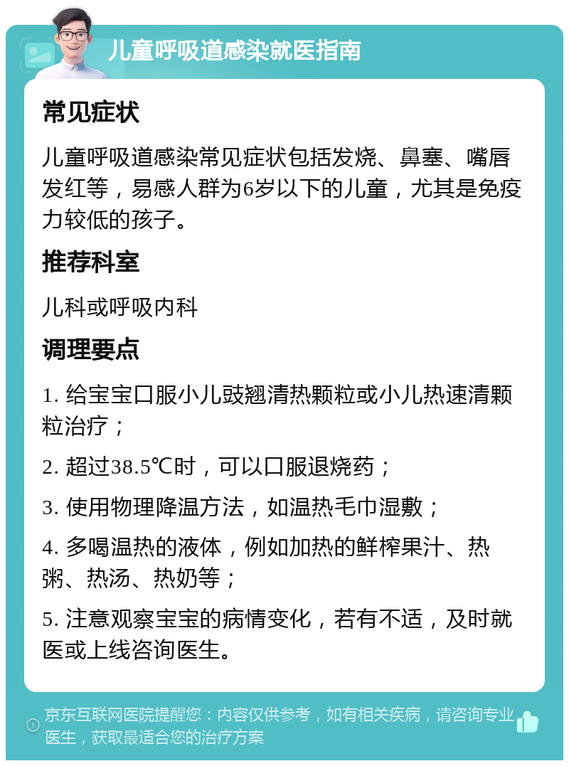 儿童呼吸道感染就医指南 常见症状 儿童呼吸道感染常见症状包括发烧、鼻塞、嘴唇发红等，易感人群为6岁以下的儿童，尤其是免疫力较低的孩子。 推荐科室 儿科或呼吸内科 调理要点 1. 给宝宝口服小儿豉翘清热颗粒或小儿热速清颗粒治疗； 2. 超过38.5℃时，可以口服退烧药； 3. 使用物理降温方法，如温热毛巾湿敷； 4. 多喝温热的液体，例如加热的鲜榨果汁、热粥、热汤、热奶等； 5. 注意观察宝宝的病情变化，若有不适，及时就医或上线咨询医生。