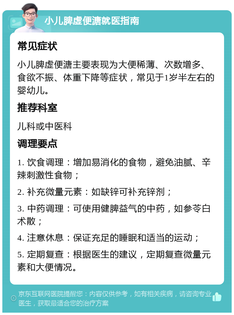 小儿脾虚便溏就医指南 常见症状 小儿脾虚便溏主要表现为大便稀薄、次数增多、食欲不振、体重下降等症状，常见于1岁半左右的婴幼儿。 推荐科室 儿科或中医科 调理要点 1. 饮食调理：增加易消化的食物，避免油腻、辛辣刺激性食物； 2. 补充微量元素：如缺锌可补充锌剂； 3. 中药调理：可使用健脾益气的中药，如参苓白术散； 4. 注意休息：保证充足的睡眠和适当的运动； 5. 定期复查：根据医生的建议，定期复查微量元素和大便情况。