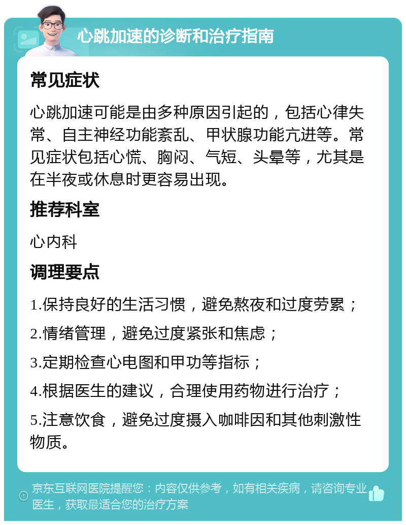 心跳加速的诊断和治疗指南 常见症状 心跳加速可能是由多种原因引起的，包括心律失常、自主神经功能紊乱、甲状腺功能亢进等。常见症状包括心慌、胸闷、气短、头晕等，尤其是在半夜或休息时更容易出现。 推荐科室 心内科 调理要点 1.保持良好的生活习惯，避免熬夜和过度劳累； 2.情绪管理，避免过度紧张和焦虑； 3.定期检查心电图和甲功等指标； 4.根据医生的建议，合理使用药物进行治疗； 5.注意饮食，避免过度摄入咖啡因和其他刺激性物质。