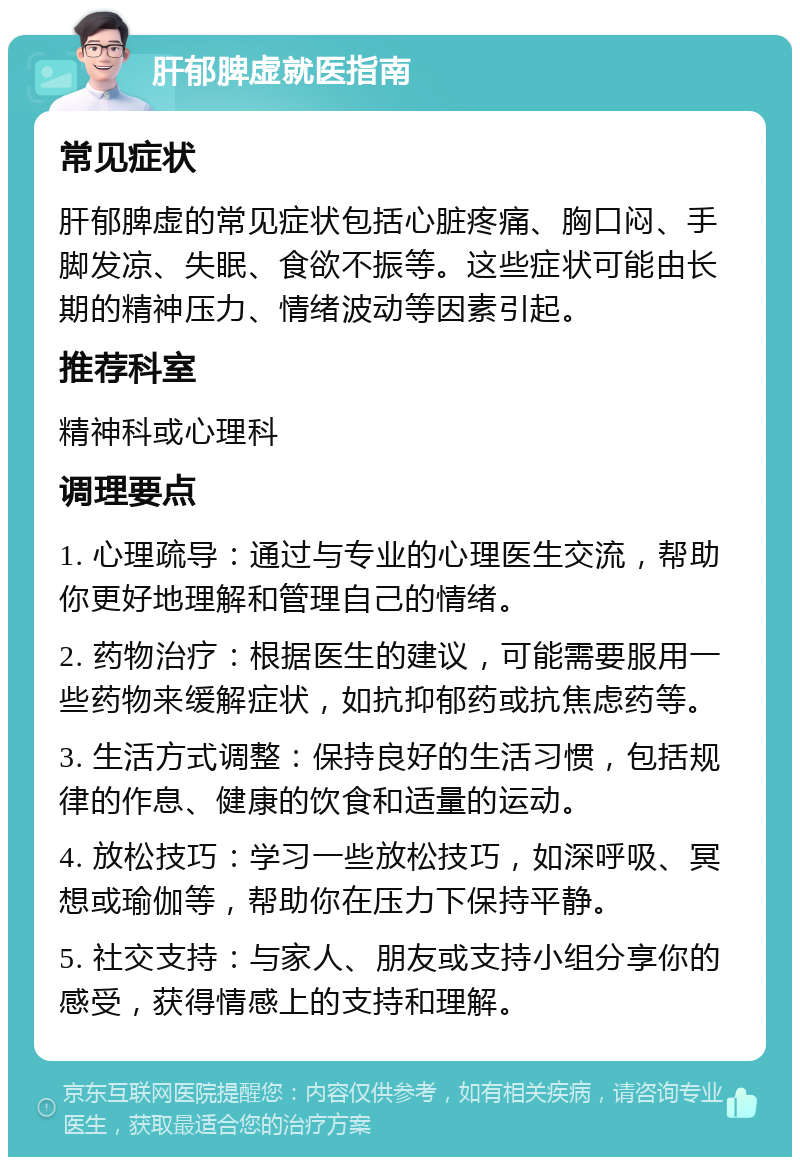 肝郁脾虚就医指南 常见症状 肝郁脾虚的常见症状包括心脏疼痛、胸口闷、手脚发凉、失眠、食欲不振等。这些症状可能由长期的精神压力、情绪波动等因素引起。 推荐科室 精神科或心理科 调理要点 1. 心理疏导：通过与专业的心理医生交流，帮助你更好地理解和管理自己的情绪。 2. 药物治疗：根据医生的建议，可能需要服用一些药物来缓解症状，如抗抑郁药或抗焦虑药等。 3. 生活方式调整：保持良好的生活习惯，包括规律的作息、健康的饮食和适量的运动。 4. 放松技巧：学习一些放松技巧，如深呼吸、冥想或瑜伽等，帮助你在压力下保持平静。 5. 社交支持：与家人、朋友或支持小组分享你的感受，获得情感上的支持和理解。