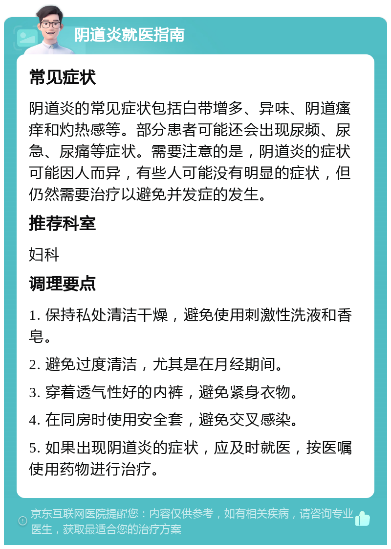 阴道炎就医指南 常见症状 阴道炎的常见症状包括白带增多、异味、阴道瘙痒和灼热感等。部分患者可能还会出现尿频、尿急、尿痛等症状。需要注意的是，阴道炎的症状可能因人而异，有些人可能没有明显的症状，但仍然需要治疗以避免并发症的发生。 推荐科室 妇科 调理要点 1. 保持私处清洁干燥，避免使用刺激性洗液和香皂。 2. 避免过度清洁，尤其是在月经期间。 3. 穿着透气性好的内裤，避免紧身衣物。 4. 在同房时使用安全套，避免交叉感染。 5. 如果出现阴道炎的症状，应及时就医，按医嘱使用药物进行治疗。