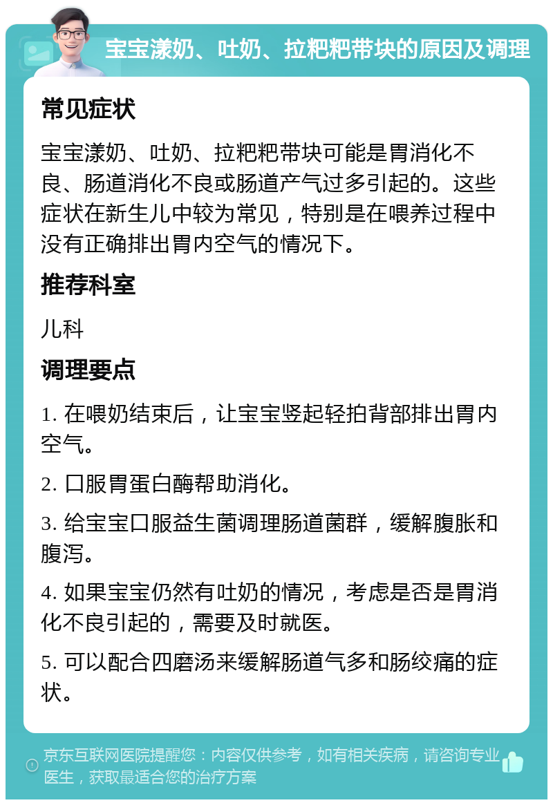 宝宝漾奶、吐奶、拉粑粑带块的原因及调理 常见症状 宝宝漾奶、吐奶、拉粑粑带块可能是胃消化不良、肠道消化不良或肠道产气过多引起的。这些症状在新生儿中较为常见，特别是在喂养过程中没有正确排出胃内空气的情况下。 推荐科室 儿科 调理要点 1. 在喂奶结束后，让宝宝竖起轻拍背部排出胃内空气。 2. 口服胃蛋白酶帮助消化。 3. 给宝宝口服益生菌调理肠道菌群，缓解腹胀和腹泻。 4. 如果宝宝仍然有吐奶的情况，考虑是否是胃消化不良引起的，需要及时就医。 5. 可以配合四磨汤来缓解肠道气多和肠绞痛的症状。