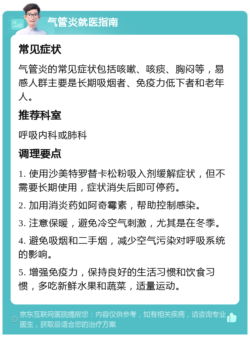 气管炎就医指南 常见症状 气管炎的常见症状包括咳嗽、咳痰、胸闷等，易感人群主要是长期吸烟者、免疫力低下者和老年人。 推荐科室 呼吸内科或肺科 调理要点 1. 使用沙美特罗替卡松粉吸入剂缓解症状，但不需要长期使用，症状消失后即可停药。 2. 加用消炎药如阿奇霉素，帮助控制感染。 3. 注意保暖，避免冷空气刺激，尤其是在冬季。 4. 避免吸烟和二手烟，减少空气污染对呼吸系统的影响。 5. 增强免疫力，保持良好的生活习惯和饮食习惯，多吃新鲜水果和蔬菜，适量运动。