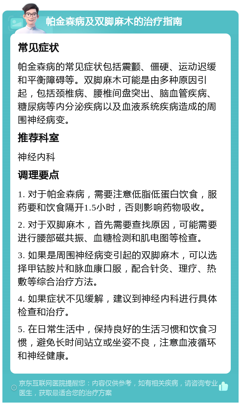 帕金森病及双脚麻木的治疗指南 常见症状 帕金森病的常见症状包括震颤、僵硬、运动迟缓和平衡障碍等。双脚麻木可能是由多种原因引起，包括颈椎病、腰椎间盘突出、脑血管疾病、糖尿病等内分泌疾病以及血液系统疾病造成的周围神经病变。 推荐科室 神经内科 调理要点 1. 对于帕金森病，需要注意低脂低蛋白饮食，服药要和饮食隔开1.5小时，否则影响药物吸收。 2. 对于双脚麻木，首先需要查找原因，可能需要进行腰部磁共振、血糖检测和肌电图等检查。 3. 如果是周围神经病变引起的双脚麻木，可以选择甲钴胺片和脉血康口服，配合针灸、理疗、热敷等综合治疗方法。 4. 如果症状不见缓解，建议到神经内科进行具体检查和治疗。 5. 在日常生活中，保持良好的生活习惯和饮食习惯，避免长时间站立或坐姿不良，注意血液循环和神经健康。