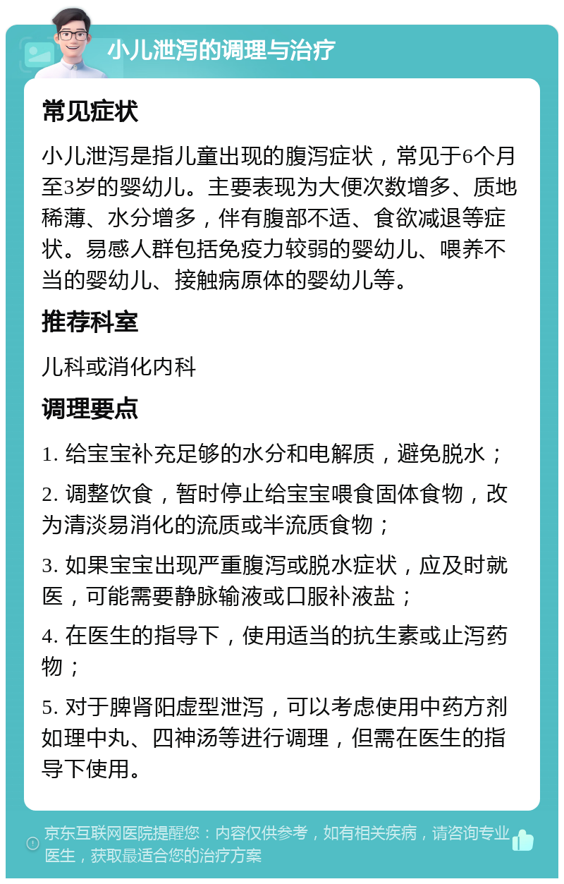 小儿泄泻的调理与治疗 常见症状 小儿泄泻是指儿童出现的腹泻症状，常见于6个月至3岁的婴幼儿。主要表现为大便次数增多、质地稀薄、水分增多，伴有腹部不适、食欲减退等症状。易感人群包括免疫力较弱的婴幼儿、喂养不当的婴幼儿、接触病原体的婴幼儿等。 推荐科室 儿科或消化内科 调理要点 1. 给宝宝补充足够的水分和电解质，避免脱水； 2. 调整饮食，暂时停止给宝宝喂食固体食物，改为清淡易消化的流质或半流质食物； 3. 如果宝宝出现严重腹泻或脱水症状，应及时就医，可能需要静脉输液或口服补液盐； 4. 在医生的指导下，使用适当的抗生素或止泻药物； 5. 对于脾肾阳虚型泄泻，可以考虑使用中药方剂如理中丸、四神汤等进行调理，但需在医生的指导下使用。