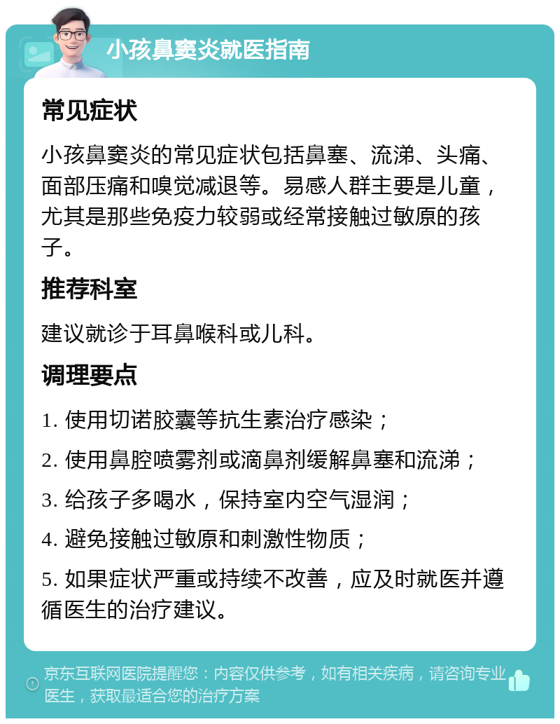 小孩鼻窦炎就医指南 常见症状 小孩鼻窦炎的常见症状包括鼻塞、流涕、头痛、面部压痛和嗅觉减退等。易感人群主要是儿童，尤其是那些免疫力较弱或经常接触过敏原的孩子。 推荐科室 建议就诊于耳鼻喉科或儿科。 调理要点 1. 使用切诺胶囊等抗生素治疗感染； 2. 使用鼻腔喷雾剂或滴鼻剂缓解鼻塞和流涕； 3. 给孩子多喝水，保持室内空气湿润； 4. 避免接触过敏原和刺激性物质； 5. 如果症状严重或持续不改善，应及时就医并遵循医生的治疗建议。