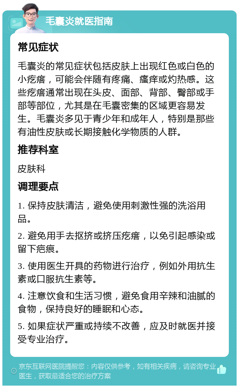 毛囊炎就医指南 常见症状 毛囊炎的常见症状包括皮肤上出现红色或白色的小疙瘩，可能会伴随有疼痛、瘙痒或灼热感。这些疙瘩通常出现在头皮、面部、背部、臀部或手部等部位，尤其是在毛囊密集的区域更容易发生。毛囊炎多见于青少年和成年人，特别是那些有油性皮肤或长期接触化学物质的人群。 推荐科室 皮肤科 调理要点 1. 保持皮肤清洁，避免使用刺激性强的洗浴用品。 2. 避免用手去抠挤或挤压疙瘩，以免引起感染或留下疤痕。 3. 使用医生开具的药物进行治疗，例如外用抗生素或口服抗生素等。 4. 注意饮食和生活习惯，避免食用辛辣和油腻的食物，保持良好的睡眠和心态。 5. 如果症状严重或持续不改善，应及时就医并接受专业治疗。