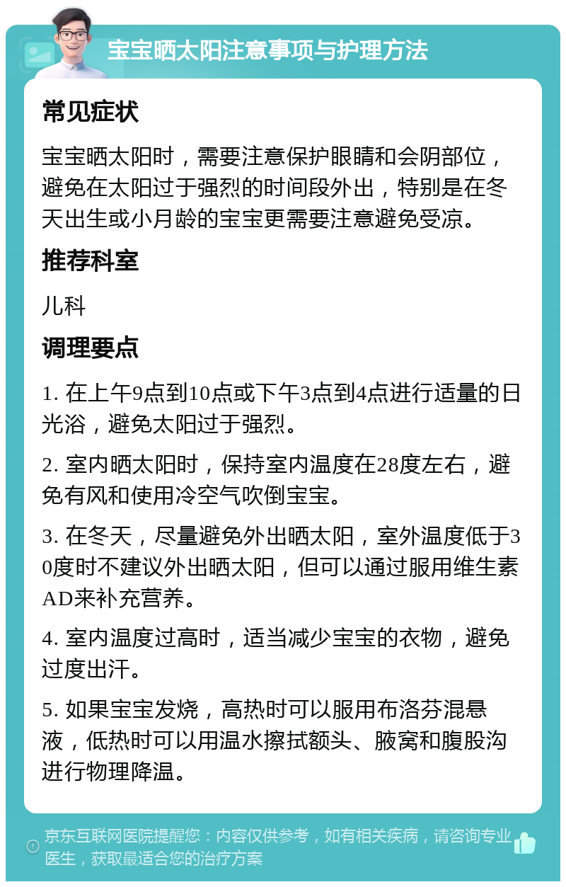 宝宝晒太阳注意事项与护理方法 常见症状 宝宝晒太阳时，需要注意保护眼睛和会阴部位，避免在太阳过于强烈的时间段外出，特别是在冬天出生或小月龄的宝宝更需要注意避免受凉。 推荐科室 儿科 调理要点 1. 在上午9点到10点或下午3点到4点进行适量的日光浴，避免太阳过于强烈。 2. 室内晒太阳时，保持室内温度在28度左右，避免有风和使用冷空气吹倒宝宝。 3. 在冬天，尽量避免外出晒太阳，室外温度低于30度时不建议外出晒太阳，但可以通过服用维生素AD来补充营养。 4. 室内温度过高时，适当减少宝宝的衣物，避免过度出汗。 5. 如果宝宝发烧，高热时可以服用布洛芬混悬液，低热时可以用温水擦拭额头、腋窝和腹股沟进行物理降温。