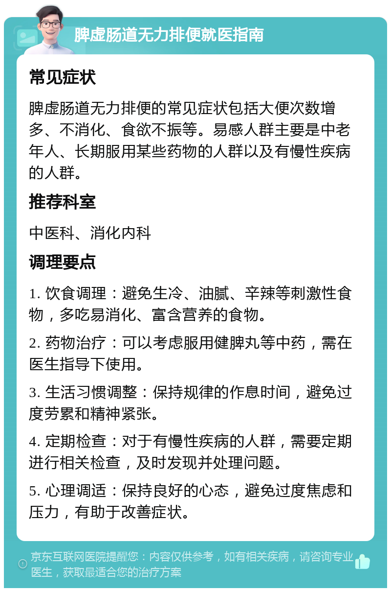 脾虚肠道无力排便就医指南 常见症状 脾虚肠道无力排便的常见症状包括大便次数增多、不消化、食欲不振等。易感人群主要是中老年人、长期服用某些药物的人群以及有慢性疾病的人群。 推荐科室 中医科、消化内科 调理要点 1. 饮食调理：避免生冷、油腻、辛辣等刺激性食物，多吃易消化、富含营养的食物。 2. 药物治疗：可以考虑服用健脾丸等中药，需在医生指导下使用。 3. 生活习惯调整：保持规律的作息时间，避免过度劳累和精神紧张。 4. 定期检查：对于有慢性疾病的人群，需要定期进行相关检查，及时发现并处理问题。 5. 心理调适：保持良好的心态，避免过度焦虑和压力，有助于改善症状。