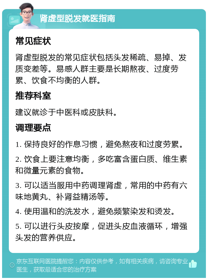 肾虚型脱发就医指南 常见症状 肾虚型脱发的常见症状包括头发稀疏、易掉、发质变差等。易感人群主要是长期熬夜、过度劳累、饮食不均衡的人群。 推荐科室 建议就诊于中医科或皮肤科。 调理要点 1. 保持良好的作息习惯，避免熬夜和过度劳累。 2. 饮食上要注意均衡，多吃富含蛋白质、维生素和微量元素的食物。 3. 可以适当服用中药调理肾虚，常用的中药有六味地黄丸、补肾益精汤等。 4. 使用温和的洗发水，避免频繁染发和烫发。 5. 可以进行头皮按摩，促进头皮血液循环，增强头发的营养供应。