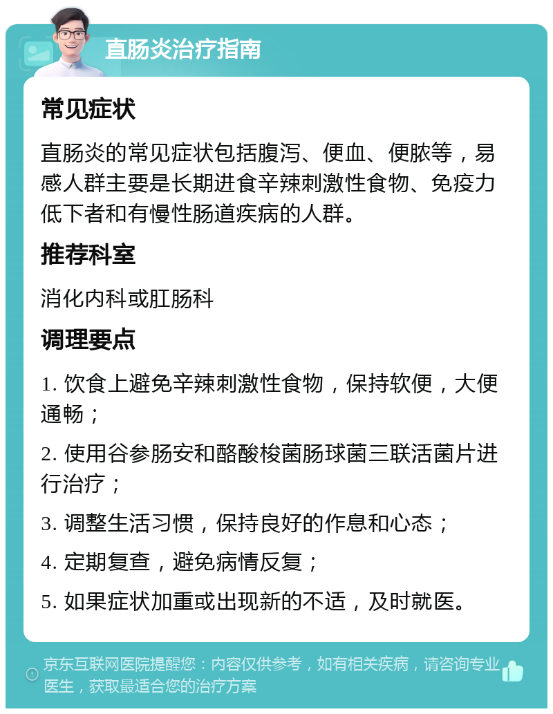 直肠炎治疗指南 常见症状 直肠炎的常见症状包括腹泻、便血、便脓等，易感人群主要是长期进食辛辣刺激性食物、免疫力低下者和有慢性肠道疾病的人群。 推荐科室 消化内科或肛肠科 调理要点 1. 饮食上避免辛辣刺激性食物，保持软便，大便通畅； 2. 使用谷参肠安和酪酸梭菌肠球菌三联活菌片进行治疗； 3. 调整生活习惯，保持良好的作息和心态； 4. 定期复查，避免病情反复； 5. 如果症状加重或出现新的不适，及时就医。