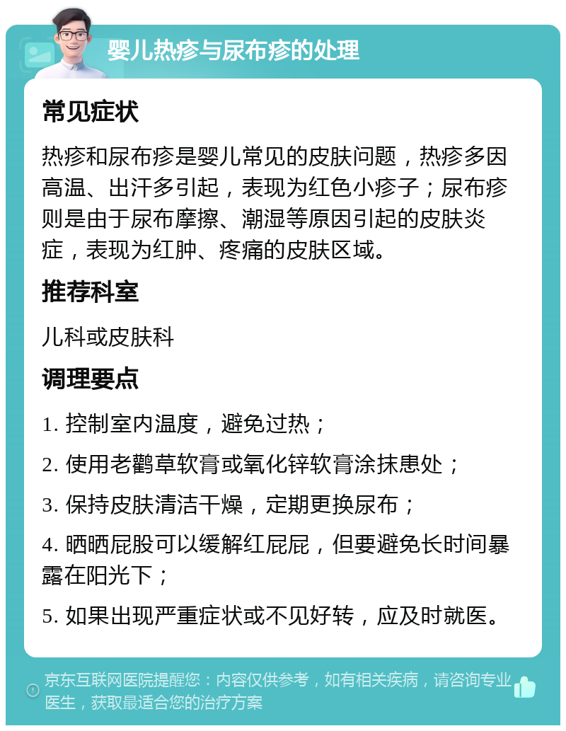 婴儿热疹与尿布疹的处理 常见症状 热疹和尿布疹是婴儿常见的皮肤问题，热疹多因高温、出汗多引起，表现为红色小疹子；尿布疹则是由于尿布摩擦、潮湿等原因引起的皮肤炎症，表现为红肿、疼痛的皮肤区域。 推荐科室 儿科或皮肤科 调理要点 1. 控制室内温度，避免过热； 2. 使用老鹳草软膏或氧化锌软膏涂抹患处； 3. 保持皮肤清洁干燥，定期更换尿布； 4. 晒晒屁股可以缓解红屁屁，但要避免长时间暴露在阳光下； 5. 如果出现严重症状或不见好转，应及时就医。