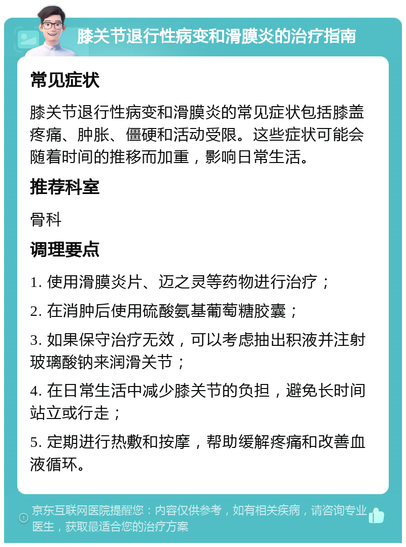 膝关节退行性病变和滑膜炎的治疗指南 常见症状 膝关节退行性病变和滑膜炎的常见症状包括膝盖疼痛、肿胀、僵硬和活动受限。这些症状可能会随着时间的推移而加重，影响日常生活。 推荐科室 骨科 调理要点 1. 使用滑膜炎片、迈之灵等药物进行治疗； 2. 在消肿后使用硫酸氨基葡萄糖胶囊； 3. 如果保守治疗无效，可以考虑抽出积液并注射玻璃酸钠来润滑关节； 4. 在日常生活中减少膝关节的负担，避免长时间站立或行走； 5. 定期进行热敷和按摩，帮助缓解疼痛和改善血液循环。