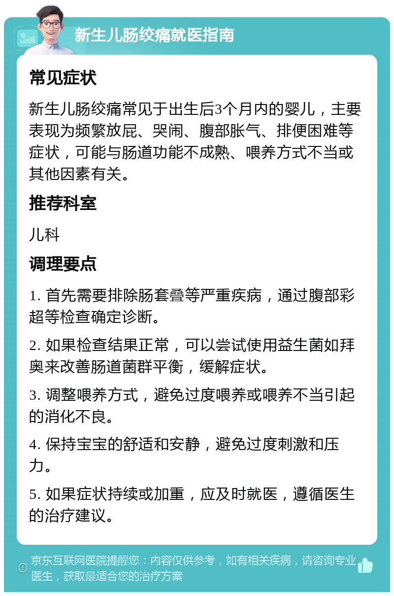 新生儿肠绞痛就医指南 常见症状 新生儿肠绞痛常见于出生后3个月内的婴儿，主要表现为频繁放屁、哭闹、腹部胀气、排便困难等症状，可能与肠道功能不成熟、喂养方式不当或其他因素有关。 推荐科室 儿科 调理要点 1. 首先需要排除肠套叠等严重疾病，通过腹部彩超等检查确定诊断。 2. 如果检查结果正常，可以尝试使用益生菌如拜奥来改善肠道菌群平衡，缓解症状。 3. 调整喂养方式，避免过度喂养或喂养不当引起的消化不良。 4. 保持宝宝的舒适和安静，避免过度刺激和压力。 5. 如果症状持续或加重，应及时就医，遵循医生的治疗建议。