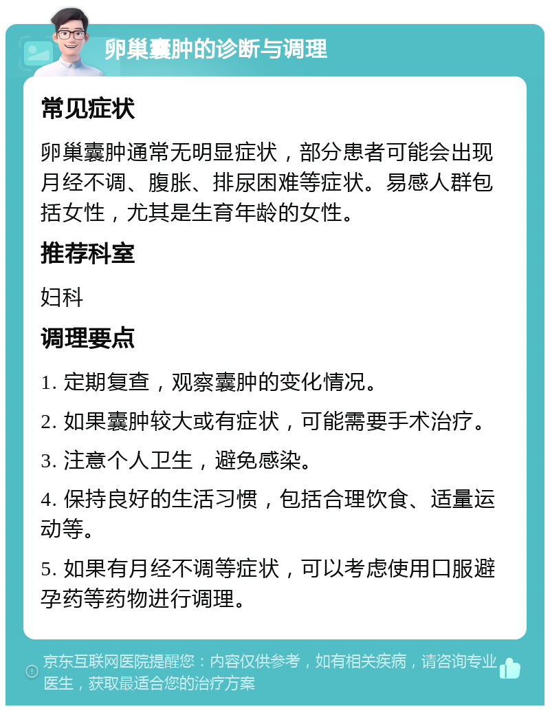 卵巢囊肿的诊断与调理 常见症状 卵巢囊肿通常无明显症状，部分患者可能会出现月经不调、腹胀、排尿困难等症状。易感人群包括女性，尤其是生育年龄的女性。 推荐科室 妇科 调理要点 1. 定期复查，观察囊肿的变化情况。 2. 如果囊肿较大或有症状，可能需要手术治疗。 3. 注意个人卫生，避免感染。 4. 保持良好的生活习惯，包括合理饮食、适量运动等。 5. 如果有月经不调等症状，可以考虑使用口服避孕药等药物进行调理。