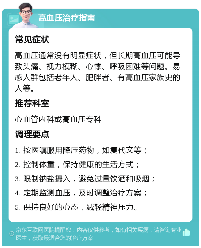 高血压治疗指南 常见症状 高血压通常没有明显症状，但长期高血压可能导致头痛、视力模糊、心悸、呼吸困难等问题。易感人群包括老年人、肥胖者、有高血压家族史的人等。 推荐科室 心血管内科或高血压专科 调理要点 1. 按医嘱服用降压药物，如复代文等； 2. 控制体重，保持健康的生活方式； 3. 限制钠盐摄入，避免过量饮酒和吸烟； 4. 定期监测血压，及时调整治疗方案； 5. 保持良好的心态，减轻精神压力。