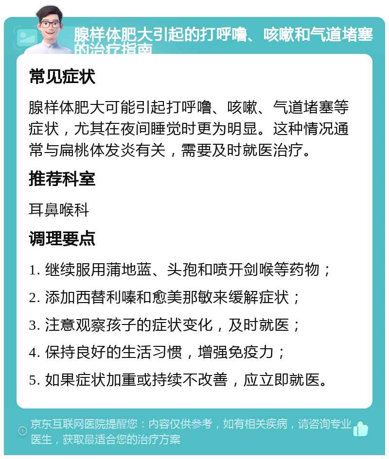 腺样体肥大引起的打呼噜、咳嗽和气道堵塞的治疗指南 常见症状 腺样体肥大可能引起打呼噜、咳嗽、气道堵塞等症状，尤其在夜间睡觉时更为明显。这种情况通常与扁桃体发炎有关，需要及时就医治疗。 推荐科室 耳鼻喉科 调理要点 1. 继续服用蒲地蓝、头孢和喷开剑喉等药物； 2. 添加西替利嗪和愈美那敏来缓解症状； 3. 注意观察孩子的症状变化，及时就医； 4. 保持良好的生活习惯，增强免疫力； 5. 如果症状加重或持续不改善，应立即就医。