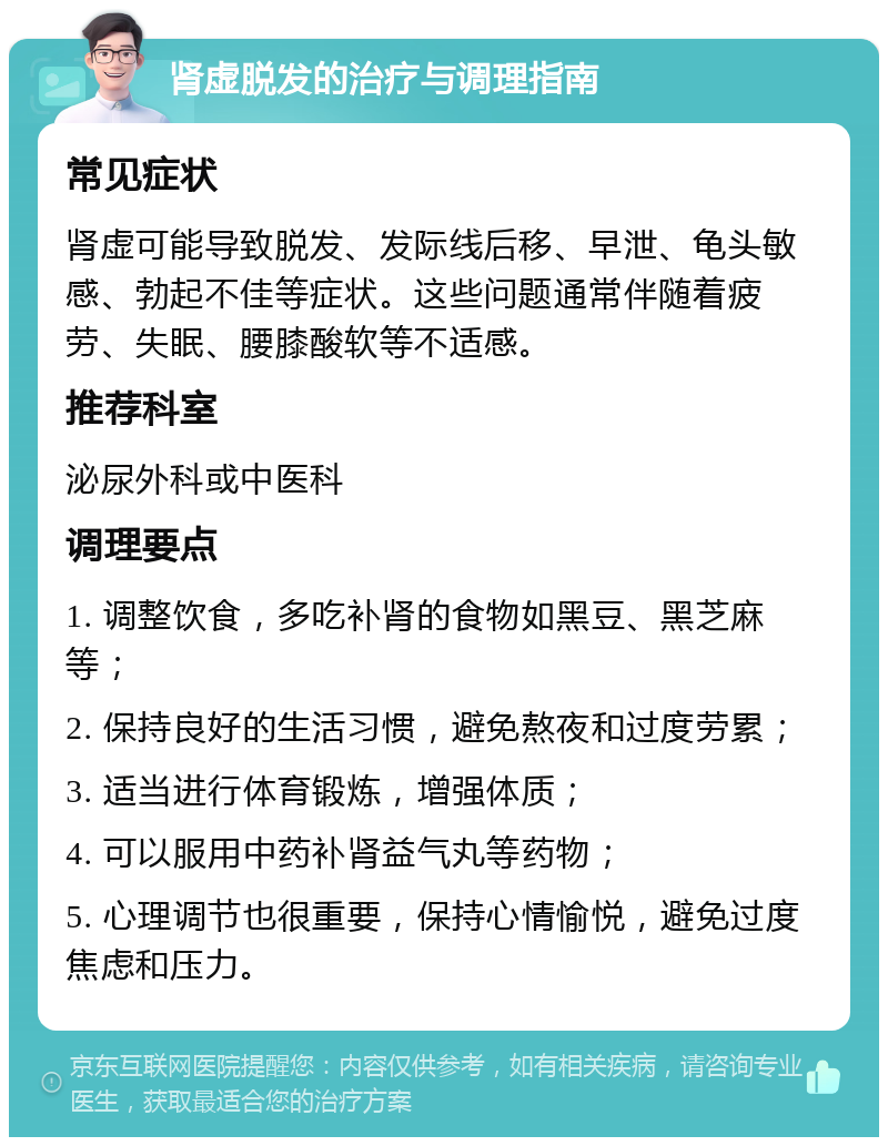 肾虚脱发的治疗与调理指南 常见症状 肾虚可能导致脱发、发际线后移、早泄、龟头敏感、勃起不佳等症状。这些问题通常伴随着疲劳、失眠、腰膝酸软等不适感。 推荐科室 泌尿外科或中医科 调理要点 1. 调整饮食，多吃补肾的食物如黑豆、黑芝麻等； 2. 保持良好的生活习惯，避免熬夜和过度劳累； 3. 适当进行体育锻炼，增强体质； 4. 可以服用中药补肾益气丸等药物； 5. 心理调节也很重要，保持心情愉悦，避免过度焦虑和压力。