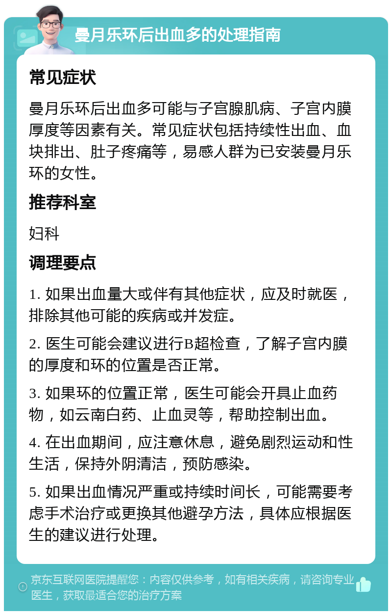 曼月乐环后出血多的处理指南 常见症状 曼月乐环后出血多可能与子宫腺肌病、子宫内膜厚度等因素有关。常见症状包括持续性出血、血块排出、肚子疼痛等，易感人群为已安装曼月乐环的女性。 推荐科室 妇科 调理要点 1. 如果出血量大或伴有其他症状，应及时就医，排除其他可能的疾病或并发症。 2. 医生可能会建议进行B超检查，了解子宫内膜的厚度和环的位置是否正常。 3. 如果环的位置正常，医生可能会开具止血药物，如云南白药、止血灵等，帮助控制出血。 4. 在出血期间，应注意休息，避免剧烈运动和性生活，保持外阴清洁，预防感染。 5. 如果出血情况严重或持续时间长，可能需要考虑手术治疗或更换其他避孕方法，具体应根据医生的建议进行处理。