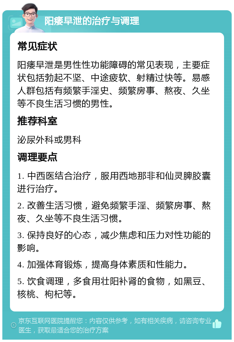 阳痿早泄的治疗与调理 常见症状 阳痿早泄是男性性功能障碍的常见表现，主要症状包括勃起不坚、中途疲软、射精过快等。易感人群包括有频繁手淫史、频繁房事、熬夜、久坐等不良生活习惯的男性。 推荐科室 泌尿外科或男科 调理要点 1. 中西医结合治疗，服用西地那非和仙灵脾胶囊进行治疗。 2. 改善生活习惯，避免频繁手淫、频繁房事、熬夜、久坐等不良生活习惯。 3. 保持良好的心态，减少焦虑和压力对性功能的影响。 4. 加强体育锻炼，提高身体素质和性能力。 5. 饮食调理，多食用壮阳补肾的食物，如黑豆、核桃、枸杞等。