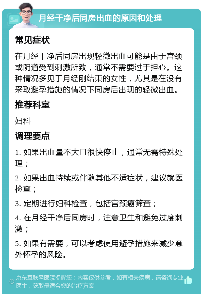 月经干净后同房出血的原因和处理 常见症状 在月经干净后同房出现轻微出血可能是由于宫颈或阴道受到刺激所致，通常不需要过于担心。这种情况多见于月经刚结束的女性，尤其是在没有采取避孕措施的情况下同房后出现的轻微出血。 推荐科室 妇科 调理要点 1. 如果出血量不大且很快停止，通常无需特殊处理； 2. 如果出血持续或伴随其他不适症状，建议就医检查； 3. 定期进行妇科检查，包括宫颈癌筛查； 4. 在月经干净后同房时，注意卫生和避免过度刺激； 5. 如果有需要，可以考虑使用避孕措施来减少意外怀孕的风险。