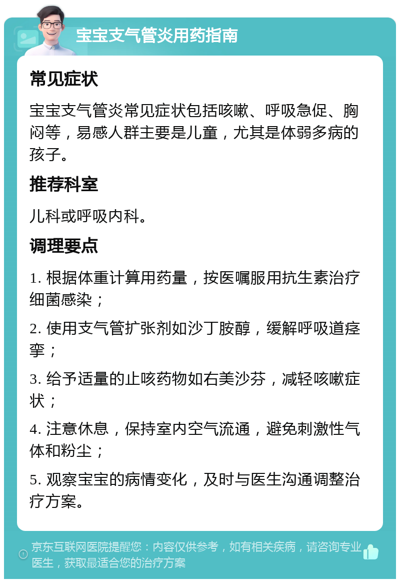 宝宝支气管炎用药指南 常见症状 宝宝支气管炎常见症状包括咳嗽、呼吸急促、胸闷等，易感人群主要是儿童，尤其是体弱多病的孩子。 推荐科室 儿科或呼吸内科。 调理要点 1. 根据体重计算用药量，按医嘱服用抗生素治疗细菌感染； 2. 使用支气管扩张剂如沙丁胺醇，缓解呼吸道痉挛； 3. 给予适量的止咳药物如右美沙芬，减轻咳嗽症状； 4. 注意休息，保持室内空气流通，避免刺激性气体和粉尘； 5. 观察宝宝的病情变化，及时与医生沟通调整治疗方案。