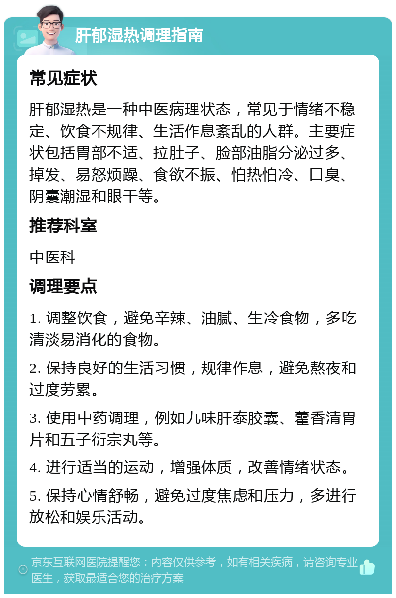 肝郁湿热调理指南 常见症状 肝郁湿热是一种中医病理状态，常见于情绪不稳定、饮食不规律、生活作息紊乱的人群。主要症状包括胃部不适、拉肚子、脸部油脂分泌过多、掉发、易怒烦躁、食欲不振、怕热怕冷、口臭、阴囊潮湿和眼干等。 推荐科室 中医科 调理要点 1. 调整饮食，避免辛辣、油腻、生冷食物，多吃清淡易消化的食物。 2. 保持良好的生活习惯，规律作息，避免熬夜和过度劳累。 3. 使用中药调理，例如九味肝泰胶囊、藿香清胃片和五子衍宗丸等。 4. 进行适当的运动，增强体质，改善情绪状态。 5. 保持心情舒畅，避免过度焦虑和压力，多进行放松和娱乐活动。