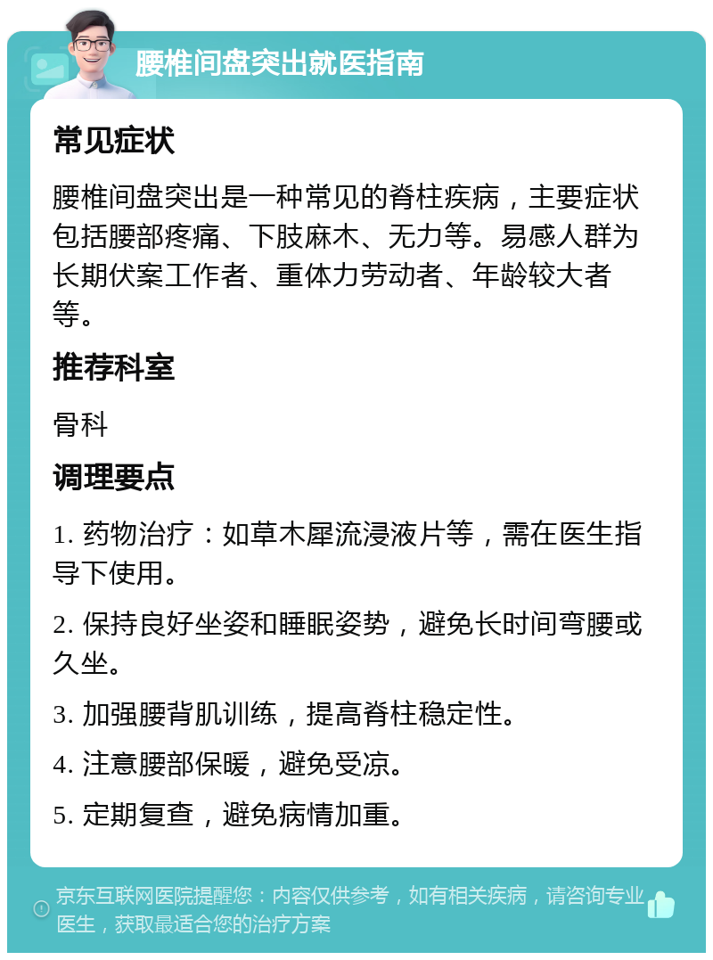 腰椎间盘突出就医指南 常见症状 腰椎间盘突出是一种常见的脊柱疾病，主要症状包括腰部疼痛、下肢麻木、无力等。易感人群为长期伏案工作者、重体力劳动者、年龄较大者等。 推荐科室 骨科 调理要点 1. 药物治疗：如草木犀流浸液片等，需在医生指导下使用。 2. 保持良好坐姿和睡眠姿势，避免长时间弯腰或久坐。 3. 加强腰背肌训练，提高脊柱稳定性。 4. 注意腰部保暖，避免受凉。 5. 定期复查，避免病情加重。