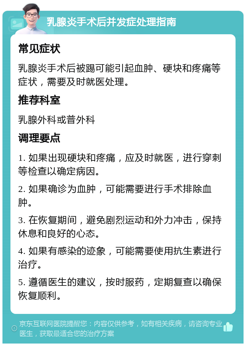 乳腺炎手术后并发症处理指南 常见症状 乳腺炎手术后被踢可能引起血肿、硬块和疼痛等症状，需要及时就医处理。 推荐科室 乳腺外科或普外科 调理要点 1. 如果出现硬块和疼痛，应及时就医，进行穿刺等检查以确定病因。 2. 如果确诊为血肿，可能需要进行手术排除血肿。 3. 在恢复期间，避免剧烈运动和外力冲击，保持休息和良好的心态。 4. 如果有感染的迹象，可能需要使用抗生素进行治疗。 5. 遵循医生的建议，按时服药，定期复查以确保恢复顺利。