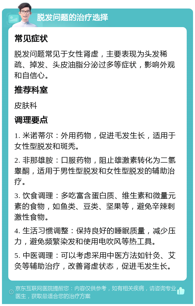 脱发问题的治疗选择 常见症状 脱发问题常见于女性肾虚，主要表现为头发稀疏、掉发、头皮油脂分泌过多等症状，影响外观和自信心。 推荐科室 皮肤科 调理要点 1. 米诺蒂尔：外用药物，促进毛发生长，适用于女性型脱发和斑秃。 2. 非那雄胺：口服药物，阻止雄激素转化为二氢睾酮，适用于男性型脱发和女性型脱发的辅助治疗。 3. 饮食调理：多吃富含蛋白质、维生素和微量元素的食物，如鱼类、豆类、坚果等，避免辛辣刺激性食物。 4. 生活习惯调整：保持良好的睡眠质量，减少压力，避免频繁染发和使用电吹风等热工具。 5. 中医调理：可以考虑采用中医方法如针灸、艾灸等辅助治疗，改善肾虚状态，促进毛发生长。