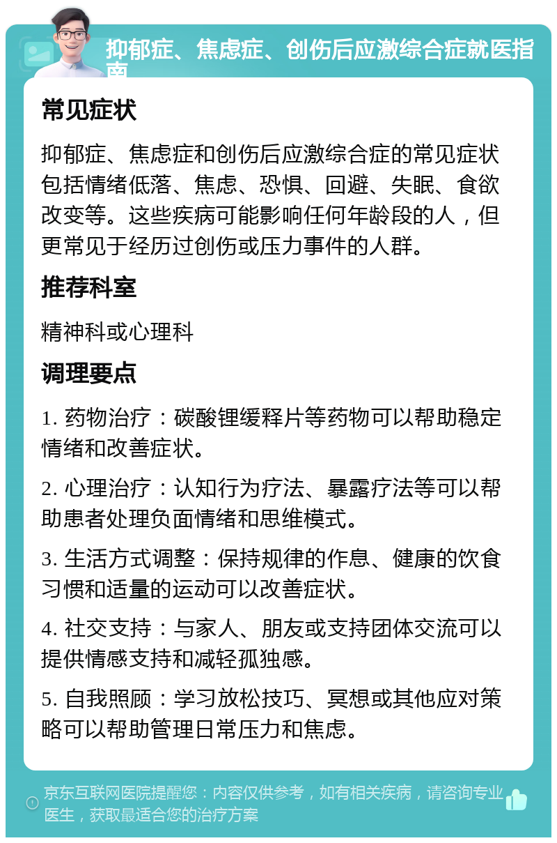 抑郁症、焦虑症、创伤后应激综合症就医指南 常见症状 抑郁症、焦虑症和创伤后应激综合症的常见症状包括情绪低落、焦虑、恐惧、回避、失眠、食欲改变等。这些疾病可能影响任何年龄段的人，但更常见于经历过创伤或压力事件的人群。 推荐科室 精神科或心理科 调理要点 1. 药物治疗：碳酸锂缓释片等药物可以帮助稳定情绪和改善症状。 2. 心理治疗：认知行为疗法、暴露疗法等可以帮助患者处理负面情绪和思维模式。 3. 生活方式调整：保持规律的作息、健康的饮食习惯和适量的运动可以改善症状。 4. 社交支持：与家人、朋友或支持团体交流可以提供情感支持和减轻孤独感。 5. 自我照顾：学习放松技巧、冥想或其他应对策略可以帮助管理日常压力和焦虑。