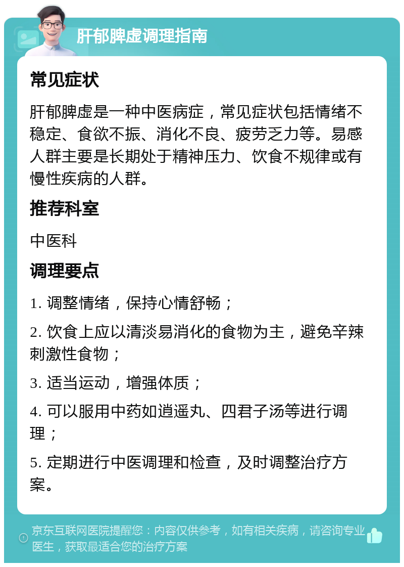 肝郁脾虚调理指南 常见症状 肝郁脾虚是一种中医病症，常见症状包括情绪不稳定、食欲不振、消化不良、疲劳乏力等。易感人群主要是长期处于精神压力、饮食不规律或有慢性疾病的人群。 推荐科室 中医科 调理要点 1. 调整情绪，保持心情舒畅； 2. 饮食上应以清淡易消化的食物为主，避免辛辣刺激性食物； 3. 适当运动，增强体质； 4. 可以服用中药如逍遥丸、四君子汤等进行调理； 5. 定期进行中医调理和检查，及时调整治疗方案。