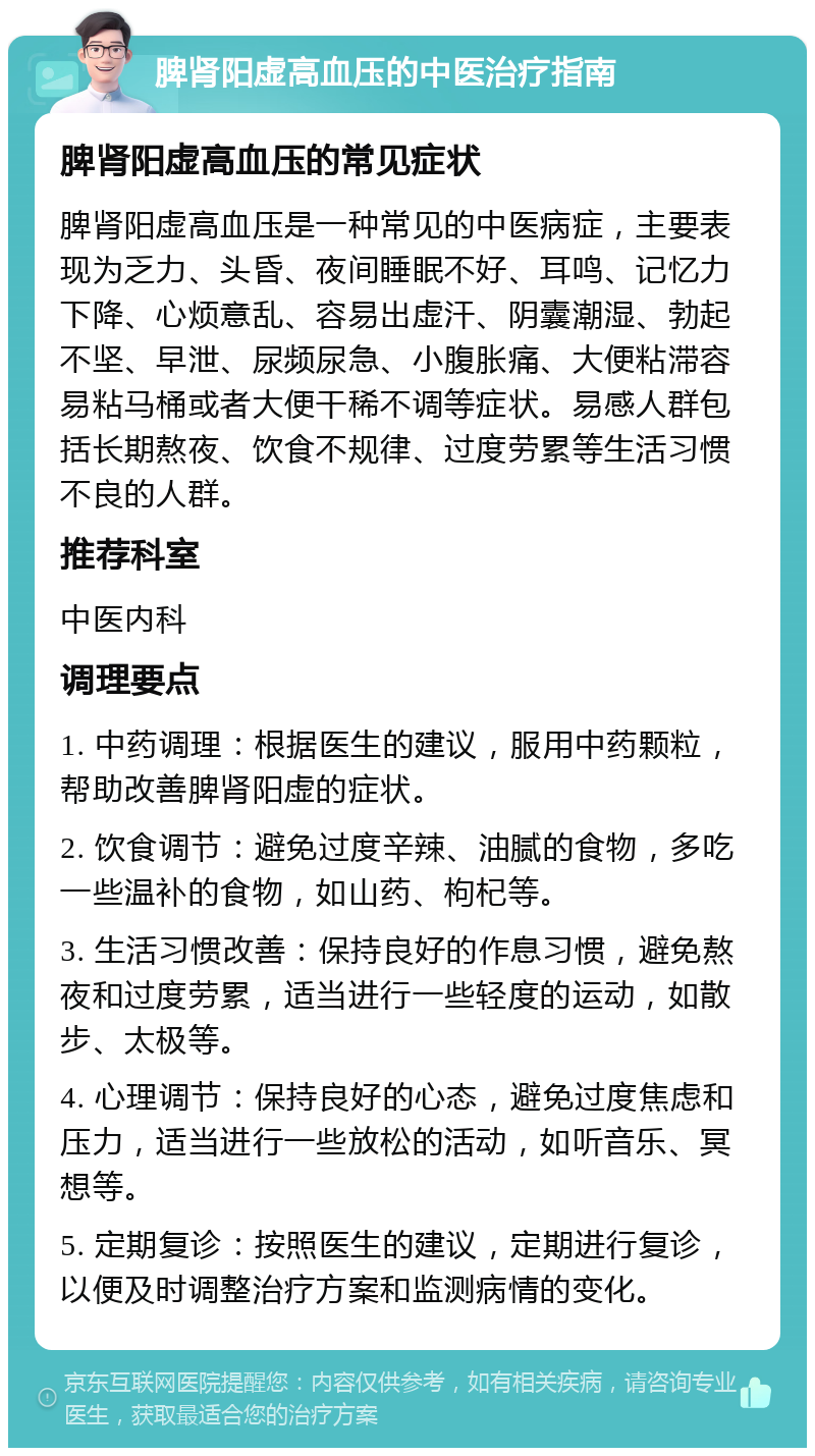 脾肾阳虚高血压的中医治疗指南 脾肾阳虚高血压的常见症状 脾肾阳虚高血压是一种常见的中医病症，主要表现为乏力、头昏、夜间睡眠不好、耳鸣、记忆力下降、心烦意乱、容易出虚汗、阴囊潮湿、勃起不坚、早泄、尿频尿急、小腹胀痛、大便粘滞容易粘马桶或者大便干稀不调等症状。易感人群包括长期熬夜、饮食不规律、过度劳累等生活习惯不良的人群。 推荐科室 中医内科 调理要点 1. 中药调理：根据医生的建议，服用中药颗粒，帮助改善脾肾阳虚的症状。 2. 饮食调节：避免过度辛辣、油腻的食物，多吃一些温补的食物，如山药、枸杞等。 3. 生活习惯改善：保持良好的作息习惯，避免熬夜和过度劳累，适当进行一些轻度的运动，如散步、太极等。 4. 心理调节：保持良好的心态，避免过度焦虑和压力，适当进行一些放松的活动，如听音乐、冥想等。 5. 定期复诊：按照医生的建议，定期进行复诊，以便及时调整治疗方案和监测病情的变化。