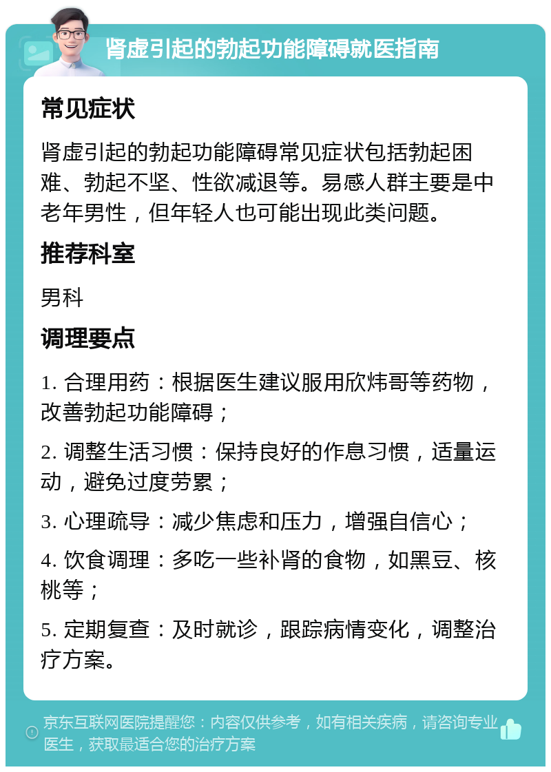 肾虚引起的勃起功能障碍就医指南 常见症状 肾虚引起的勃起功能障碍常见症状包括勃起困难、勃起不坚、性欲减退等。易感人群主要是中老年男性，但年轻人也可能出现此类问题。 推荐科室 男科 调理要点 1. 合理用药：根据医生建议服用欣炜哥等药物，改善勃起功能障碍； 2. 调整生活习惯：保持良好的作息习惯，适量运动，避免过度劳累； 3. 心理疏导：减少焦虑和压力，增强自信心； 4. 饮食调理：多吃一些补肾的食物，如黑豆、核桃等； 5. 定期复查：及时就诊，跟踪病情变化，调整治疗方案。