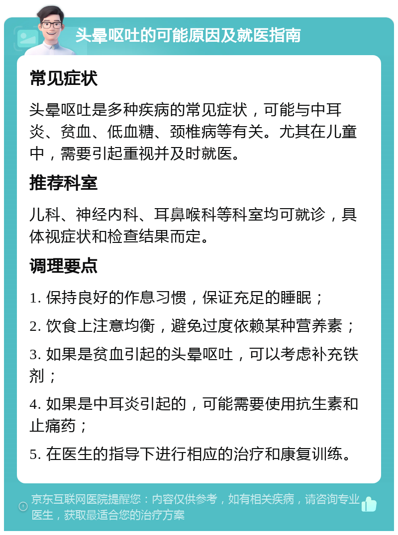 头晕呕吐的可能原因及就医指南 常见症状 头晕呕吐是多种疾病的常见症状，可能与中耳炎、贫血、低血糖、颈椎病等有关。尤其在儿童中，需要引起重视并及时就医。 推荐科室 儿科、神经内科、耳鼻喉科等科室均可就诊，具体视症状和检查结果而定。 调理要点 1. 保持良好的作息习惯，保证充足的睡眠； 2. 饮食上注意均衡，避免过度依赖某种营养素； 3. 如果是贫血引起的头晕呕吐，可以考虑补充铁剂； 4. 如果是中耳炎引起的，可能需要使用抗生素和止痛药； 5. 在医生的指导下进行相应的治疗和康复训练。