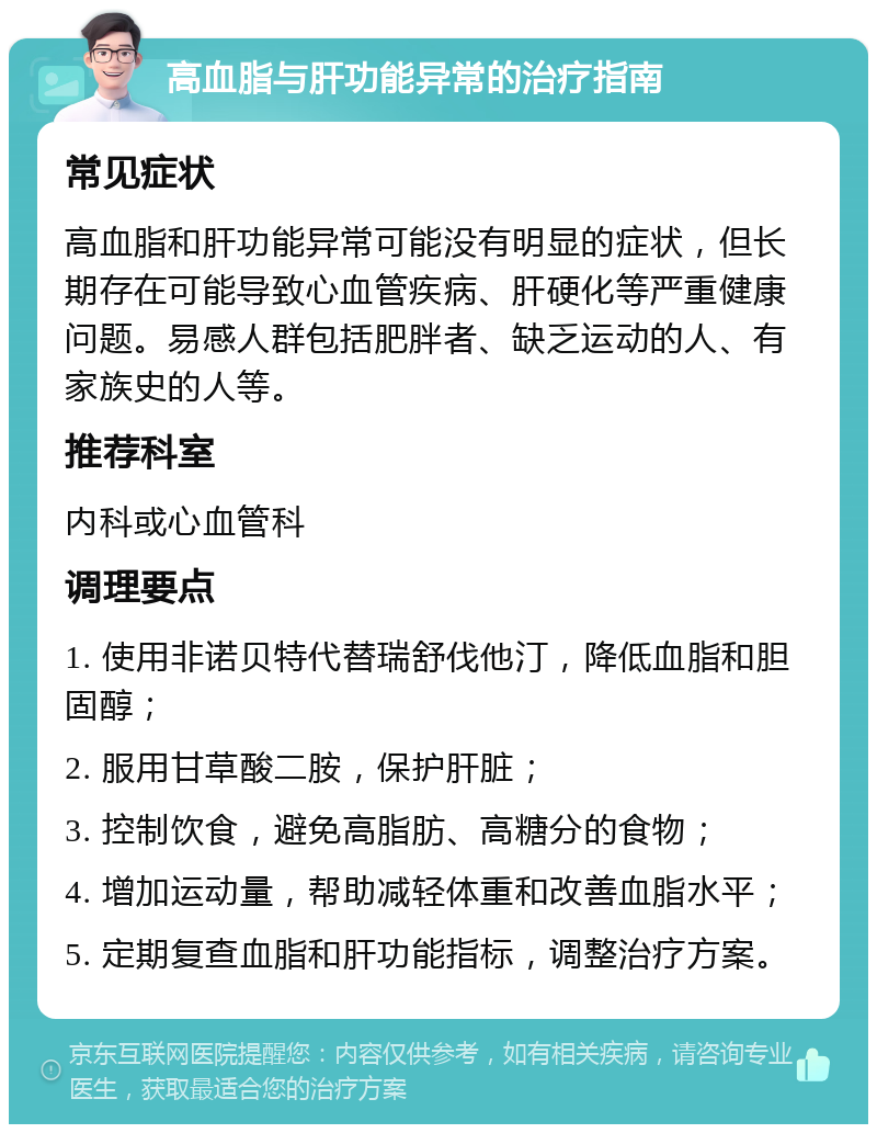 高血脂与肝功能异常的治疗指南 常见症状 高血脂和肝功能异常可能没有明显的症状，但长期存在可能导致心血管疾病、肝硬化等严重健康问题。易感人群包括肥胖者、缺乏运动的人、有家族史的人等。 推荐科室 内科或心血管科 调理要点 1. 使用非诺贝特代替瑞舒伐他汀，降低血脂和胆固醇； 2. 服用甘草酸二胺，保护肝脏； 3. 控制饮食，避免高脂肪、高糖分的食物； 4. 增加运动量，帮助减轻体重和改善血脂水平； 5. 定期复查血脂和肝功能指标，调整治疗方案。