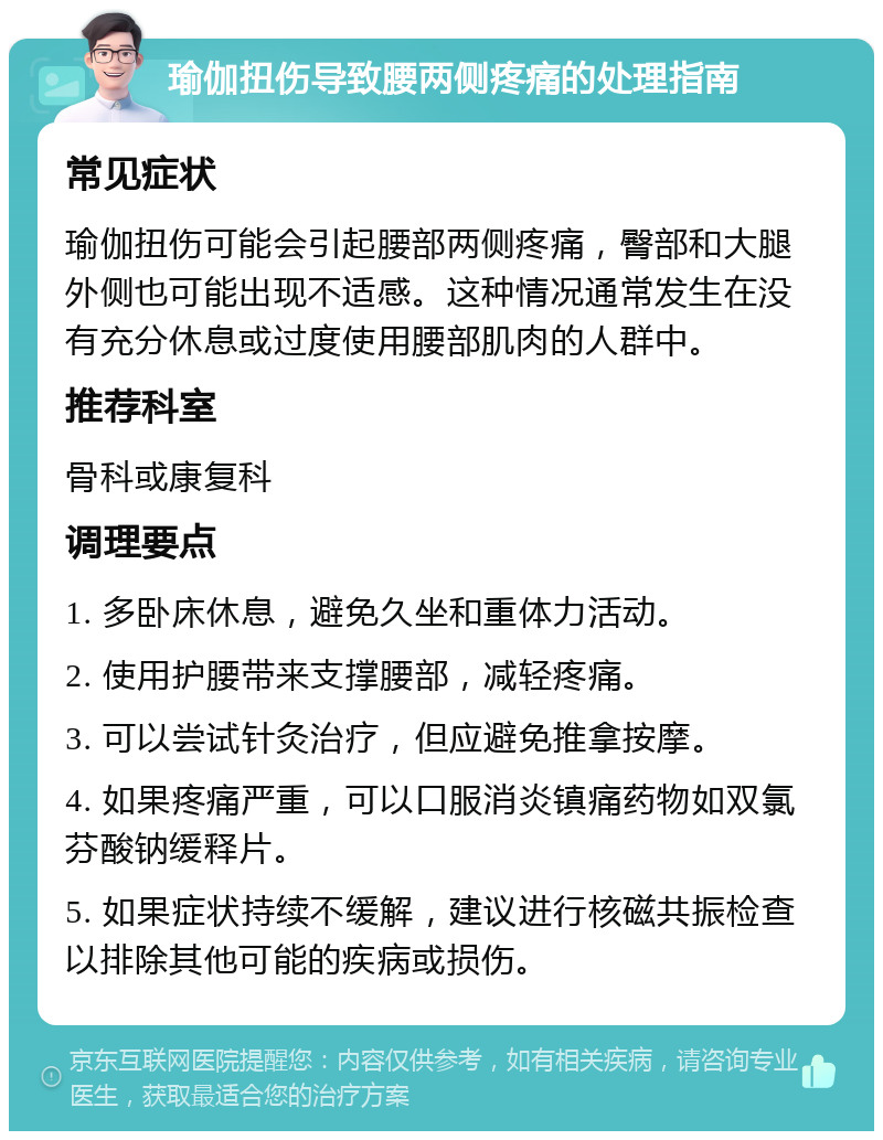 瑜伽扭伤导致腰两侧疼痛的处理指南 常见症状 瑜伽扭伤可能会引起腰部两侧疼痛，臀部和大腿外侧也可能出现不适感。这种情况通常发生在没有充分休息或过度使用腰部肌肉的人群中。 推荐科室 骨科或康复科 调理要点 1. 多卧床休息，避免久坐和重体力活动。 2. 使用护腰带来支撑腰部，减轻疼痛。 3. 可以尝试针灸治疗，但应避免推拿按摩。 4. 如果疼痛严重，可以口服消炎镇痛药物如双氯芬酸钠缓释片。 5. 如果症状持续不缓解，建议进行核磁共振检查以排除其他可能的疾病或损伤。