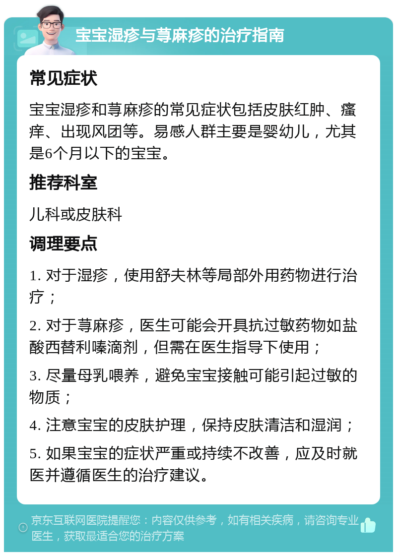 宝宝湿疹与荨麻疹的治疗指南 常见症状 宝宝湿疹和荨麻疹的常见症状包括皮肤红肿、瘙痒、出现风团等。易感人群主要是婴幼儿，尤其是6个月以下的宝宝。 推荐科室 儿科或皮肤科 调理要点 1. 对于湿疹，使用舒夫林等局部外用药物进行治疗； 2. 对于荨麻疹，医生可能会开具抗过敏药物如盐酸西替利嗪滴剂，但需在医生指导下使用； 3. 尽量母乳喂养，避免宝宝接触可能引起过敏的物质； 4. 注意宝宝的皮肤护理，保持皮肤清洁和湿润； 5. 如果宝宝的症状严重或持续不改善，应及时就医并遵循医生的治疗建议。