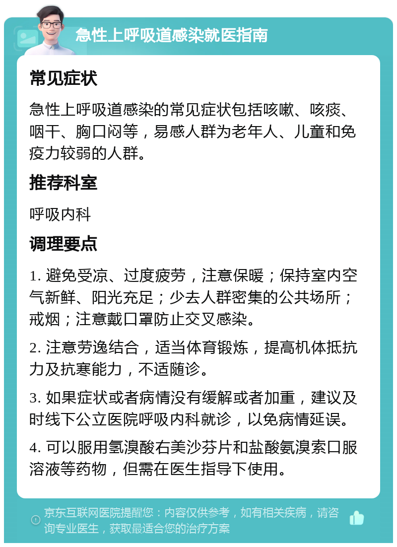 急性上呼吸道感染就医指南 常见症状 急性上呼吸道感染的常见症状包括咳嗽、咳痰、咽干、胸口闷等，易感人群为老年人、儿童和免疫力较弱的人群。 推荐科室 呼吸内科 调理要点 1. 避免受凉、过度疲劳，注意保暖；保持室内空气新鲜、阳光充足；少去人群密集的公共场所；戒烟；注意戴口罩防止交叉感染。 2. 注意劳逸结合，适当体育锻炼，提高机体抵抗力及抗寒能力，不适随诊。 3. 如果症状或者病情没有缓解或者加重，建议及时线下公立医院呼吸内科就诊，以免病情延误。 4. 可以服用氢溴酸右美沙芬片和盐酸氨溴索口服溶液等药物，但需在医生指导下使用。