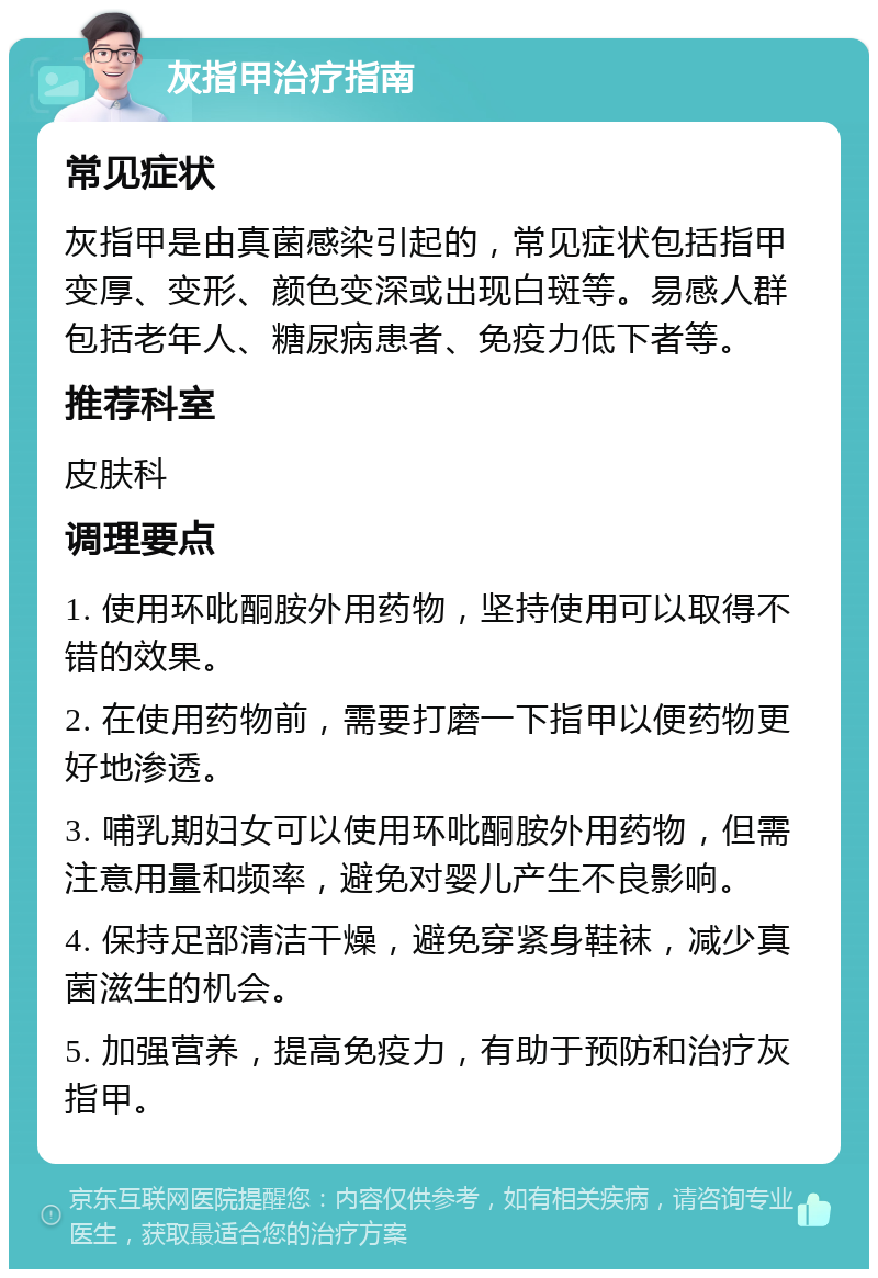 灰指甲治疗指南 常见症状 灰指甲是由真菌感染引起的，常见症状包括指甲变厚、变形、颜色变深或出现白斑等。易感人群包括老年人、糖尿病患者、免疫力低下者等。 推荐科室 皮肤科 调理要点 1. 使用环吡酮胺外用药物，坚持使用可以取得不错的效果。 2. 在使用药物前，需要打磨一下指甲以便药物更好地渗透。 3. 哺乳期妇女可以使用环吡酮胺外用药物，但需注意用量和频率，避免对婴儿产生不良影响。 4. 保持足部清洁干燥，避免穿紧身鞋袜，减少真菌滋生的机会。 5. 加强营养，提高免疫力，有助于预防和治疗灰指甲。