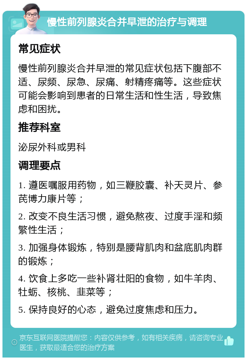 慢性前列腺炎合并早泄的治疗与调理 常见症状 慢性前列腺炎合并早泄的常见症状包括下腹部不适、尿频、尿急、尿痛、射精疼痛等。这些症状可能会影响到患者的日常生活和性生活，导致焦虑和困扰。 推荐科室 泌尿外科或男科 调理要点 1. 遵医嘱服用药物，如三鞭胶囊、补天灵片、参芪博力康片等； 2. 改变不良生活习惯，避免熬夜、过度手淫和频繁性生活； 3. 加强身体锻炼，特别是腰背肌肉和盆底肌肉群的锻炼； 4. 饮食上多吃一些补肾壮阳的食物，如牛羊肉、牡蛎、核桃、韭菜等； 5. 保持良好的心态，避免过度焦虑和压力。