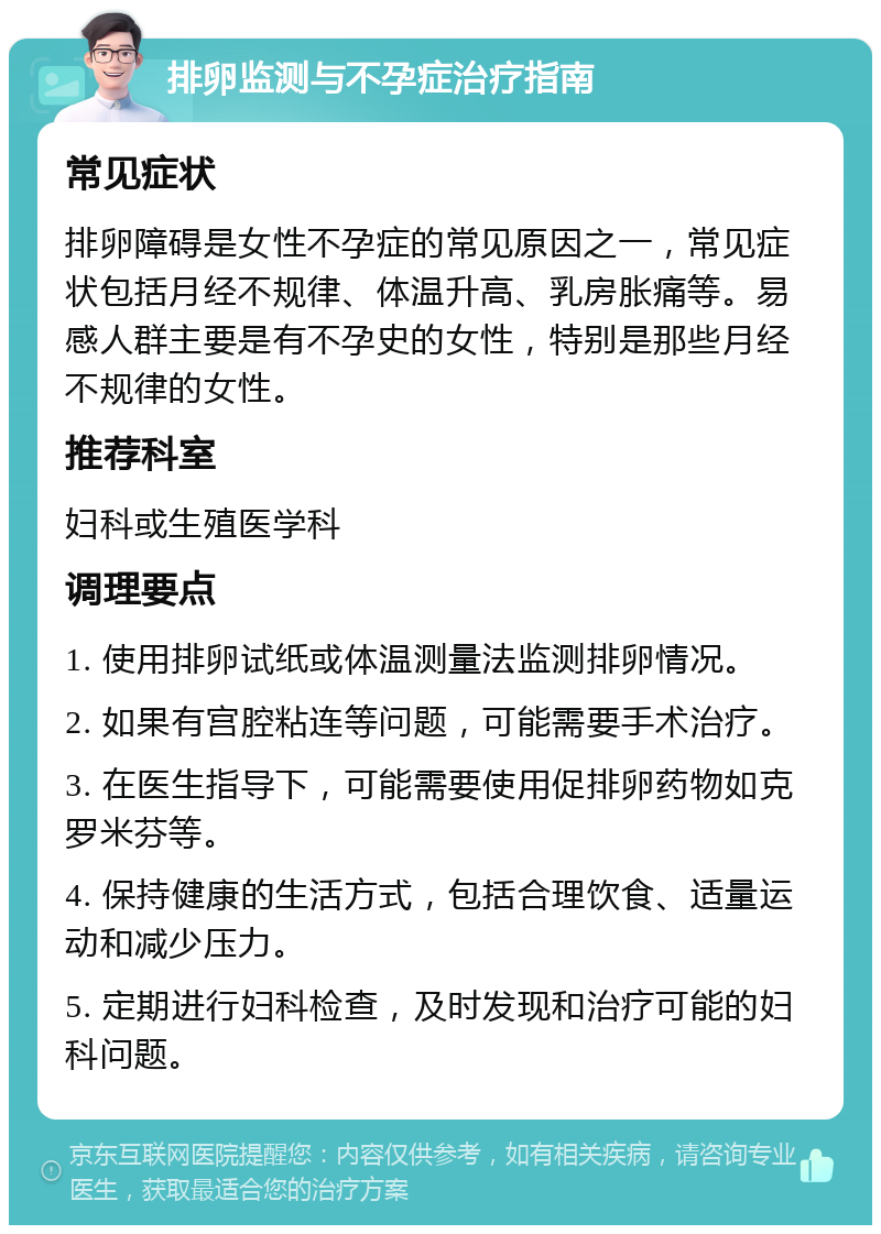 排卵监测与不孕症治疗指南 常见症状 排卵障碍是女性不孕症的常见原因之一，常见症状包括月经不规律、体温升高、乳房胀痛等。易感人群主要是有不孕史的女性，特别是那些月经不规律的女性。 推荐科室 妇科或生殖医学科 调理要点 1. 使用排卵试纸或体温测量法监测排卵情况。 2. 如果有宫腔粘连等问题，可能需要手术治疗。 3. 在医生指导下，可能需要使用促排卵药物如克罗米芬等。 4. 保持健康的生活方式，包括合理饮食、适量运动和减少压力。 5. 定期进行妇科检查，及时发现和治疗可能的妇科问题。