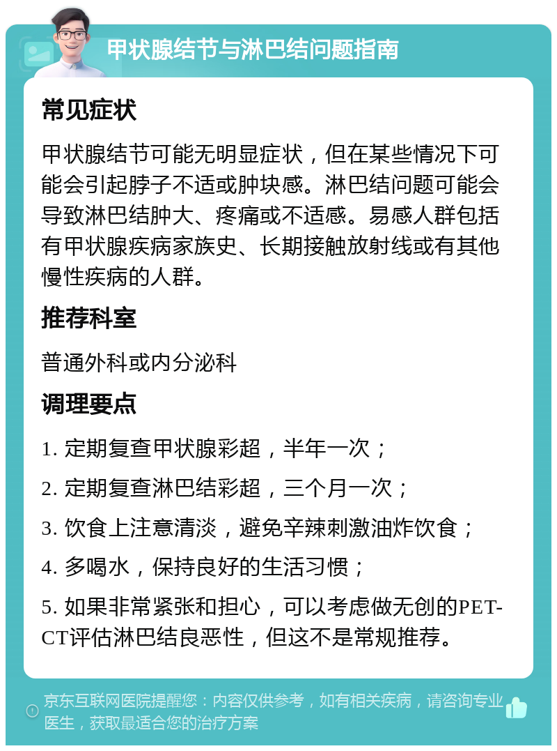 甲状腺结节与淋巴结问题指南 常见症状 甲状腺结节可能无明显症状，但在某些情况下可能会引起脖子不适或肿块感。淋巴结问题可能会导致淋巴结肿大、疼痛或不适感。易感人群包括有甲状腺疾病家族史、长期接触放射线或有其他慢性疾病的人群。 推荐科室 普通外科或内分泌科 调理要点 1. 定期复查甲状腺彩超，半年一次； 2. 定期复查淋巴结彩超，三个月一次； 3. 饮食上注意清淡，避免辛辣刺激油炸饮食； 4. 多喝水，保持良好的生活习惯； 5. 如果非常紧张和担心，可以考虑做无创的PET-CT评估淋巴结良恶性，但这不是常规推荐。