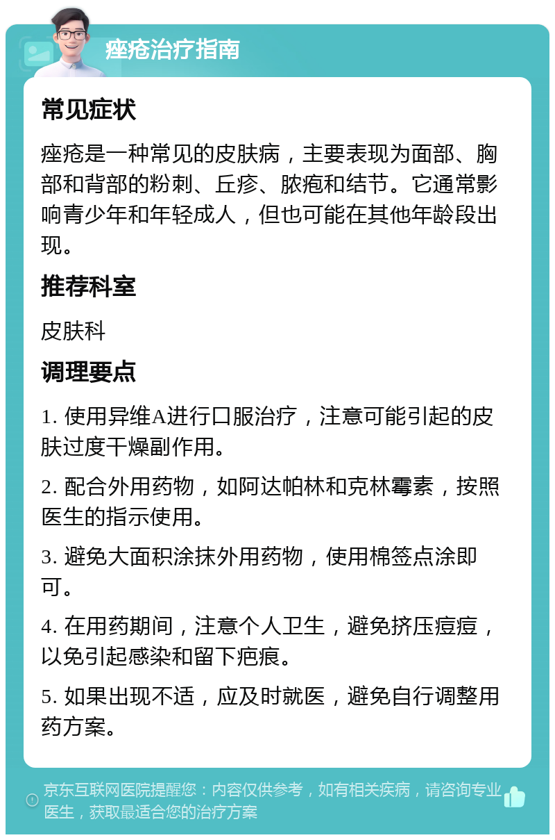 痤疮治疗指南 常见症状 痤疮是一种常见的皮肤病，主要表现为面部、胸部和背部的粉刺、丘疹、脓疱和结节。它通常影响青少年和年轻成人，但也可能在其他年龄段出现。 推荐科室 皮肤科 调理要点 1. 使用异维A进行口服治疗，注意可能引起的皮肤过度干燥副作用。 2. 配合外用药物，如阿达帕林和克林霉素，按照医生的指示使用。 3. 避免大面积涂抹外用药物，使用棉签点涂即可。 4. 在用药期间，注意个人卫生，避免挤压痘痘，以免引起感染和留下疤痕。 5. 如果出现不适，应及时就医，避免自行调整用药方案。