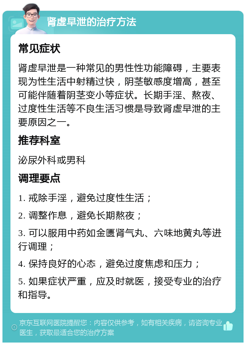 肾虚早泄的治疗方法 常见症状 肾虚早泄是一种常见的男性性功能障碍，主要表现为性生活中射精过快，阴茎敏感度增高，甚至可能伴随着阴茎变小等症状。长期手淫、熬夜、过度性生活等不良生活习惯是导致肾虚早泄的主要原因之一。 推荐科室 泌尿外科或男科 调理要点 1. 戒除手淫，避免过度性生活； 2. 调整作息，避免长期熬夜； 3. 可以服用中药如金匮肾气丸、六味地黄丸等进行调理； 4. 保持良好的心态，避免过度焦虑和压力； 5. 如果症状严重，应及时就医，接受专业的治疗和指导。