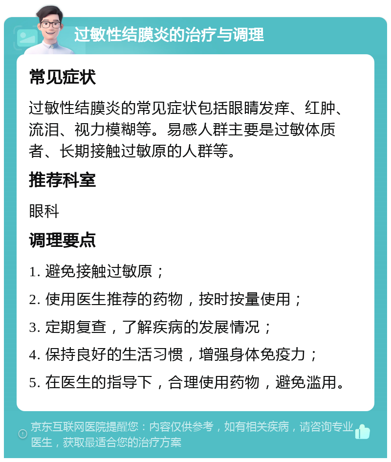 过敏性结膜炎的治疗与调理 常见症状 过敏性结膜炎的常见症状包括眼睛发痒、红肿、流泪、视力模糊等。易感人群主要是过敏体质者、长期接触过敏原的人群等。 推荐科室 眼科 调理要点 1. 避免接触过敏原； 2. 使用医生推荐的药物，按时按量使用； 3. 定期复查，了解疾病的发展情况； 4. 保持良好的生活习惯，增强身体免疫力； 5. 在医生的指导下，合理使用药物，避免滥用。