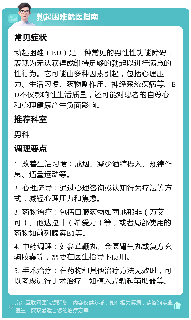 勃起困难就医指南 常见症状 勃起困难（ED）是一种常见的男性性功能障碍，表现为无法获得或维持足够的勃起以进行满意的性行为。它可能由多种因素引起，包括心理压力、生活习惯、药物副作用、神经系统疾病等。ED不仅影响性生活质量，还可能对患者的自尊心和心理健康产生负面影响。 推荐科室 男科 调理要点 1. 改善生活习惯：戒烟、减少酒精摄入、规律作息、适量运动等。 2. 心理疏导：通过心理咨询或认知行为疗法等方式，减轻心理压力和焦虑。 3. 药物治疗：包括口服药物如西地那非（万艾可）、他达拉非（希爱力）等，或者局部使用的药物如前列腺素E1等。 4. 中药调理：如参茸鞭丸、金匮肾气丸或复方玄驹胶囊等，需要在医生指导下使用。 5. 手术治疗：在药物和其他治疗方法无效时，可以考虑进行手术治疗，如植入式勃起辅助器等。